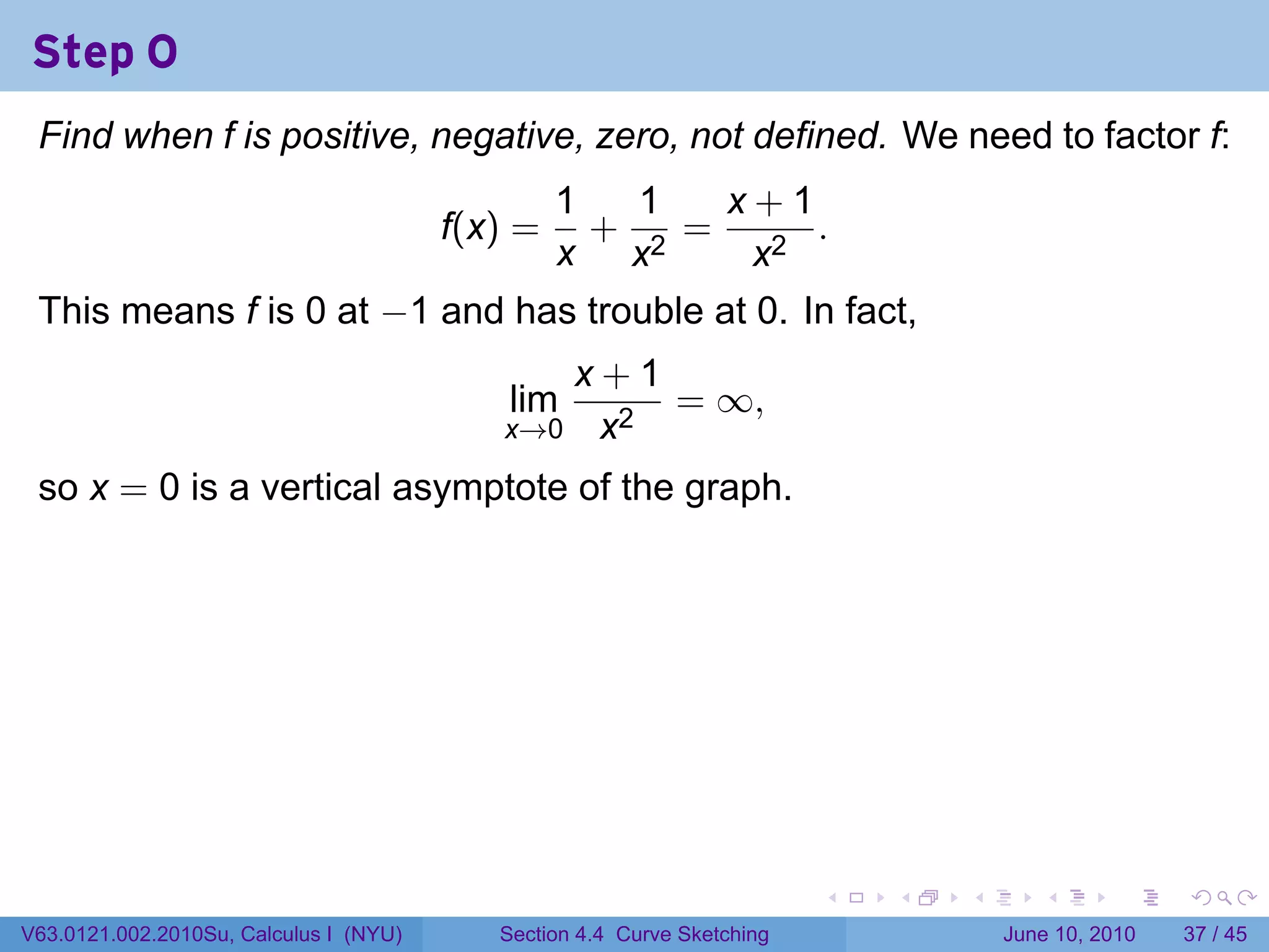 Step 0
 Find when f is positive, negative, zero, not defined. We need to factor f:
                                                 1   1   x+1
                                        f(x) =     +   =     .
                                                 x x2     x2
 This means f is 0 at −1 and has trouble at 0. In fact,
                                              x+1
                                            lim   = ∞,
                                           x→0 x2

 so x = 0 is a vertical asymptote of the graph.




                                                                         .   .   .      .       .    .

V63.0121.002.2010Su, Calculus I (NYU)      Section 4.4 Curve Sketching               June 10, 2010   37 / 45
 