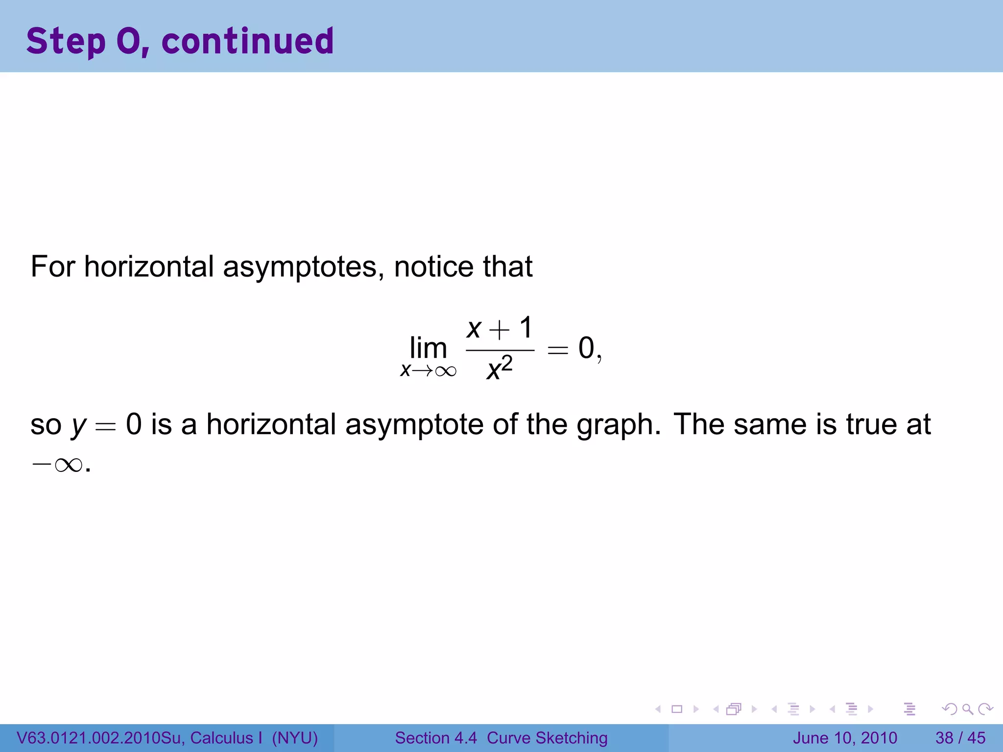 Step 0, continued




 For horizontal asymptotes, notice that

                                           x+1
                                         lim   = 0,
                                        x→∞ x2

 so y = 0 is a horizontal asymptote of the graph. The same is true at
 −∞.




                                                                      .   .   .      .       .    .

V63.0121.002.2010Su, Calculus I (NYU)   Section 4.4 Curve Sketching               June 10, 2010   38 / 45
 
