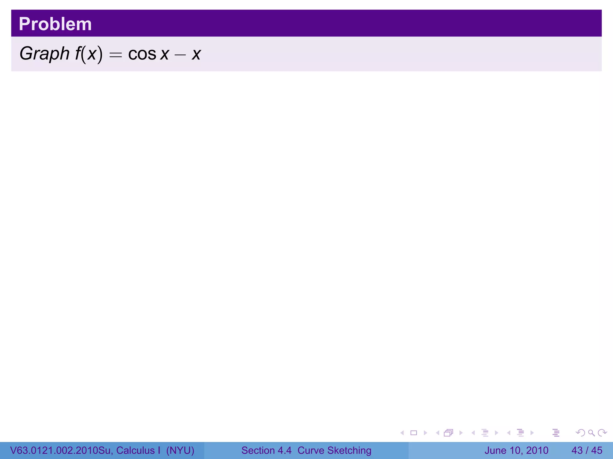 Problem
 Graph f(x) = cos x − x




                                                                      .   .   .      .       .    .

V63.0121.002.2010Su, Calculus I (NYU)   Section 4.4 Curve Sketching               June 10, 2010   43 / 45
 