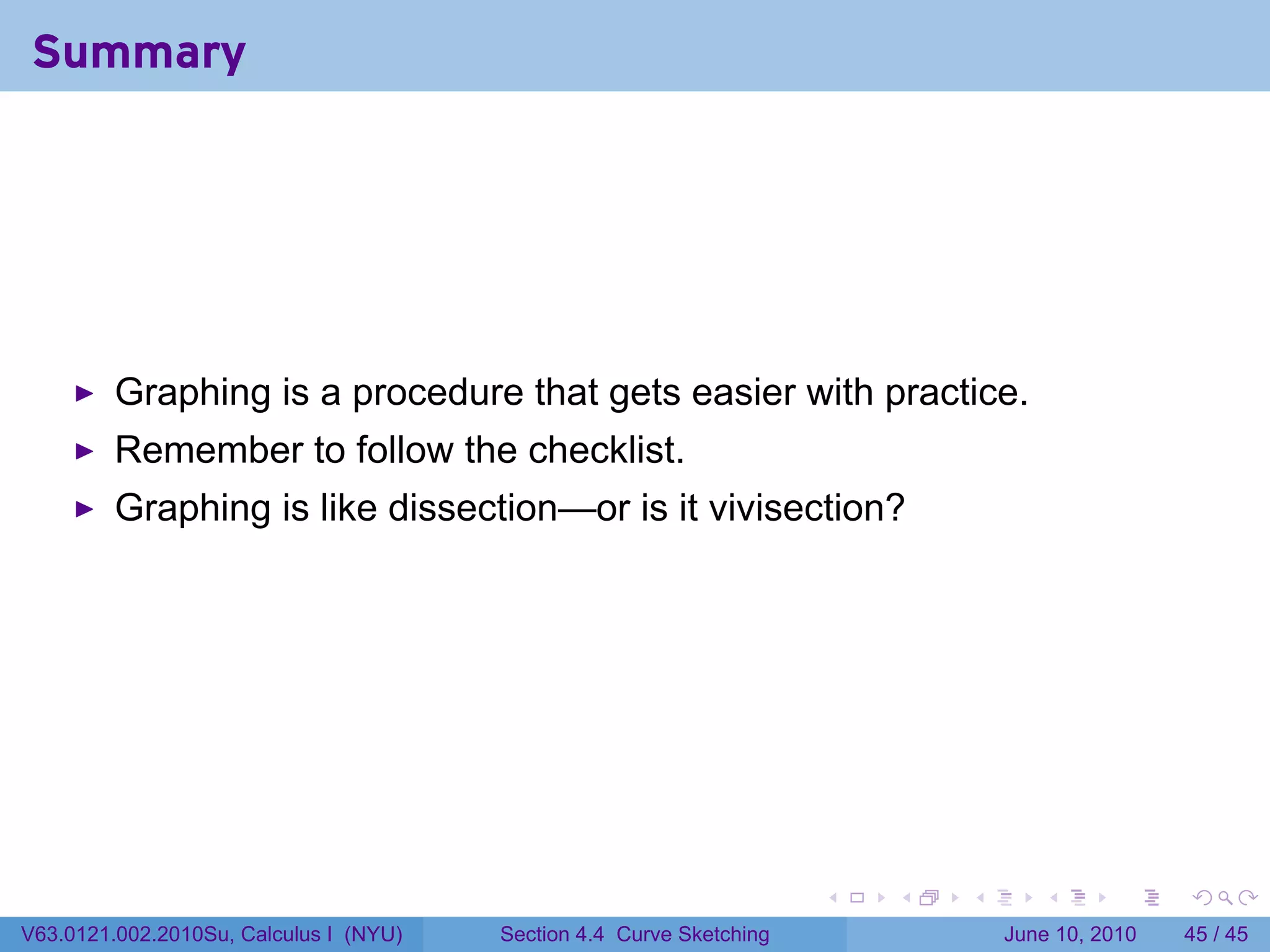Summary




         Graphing is a procedure that gets easier with practice.
         Remember to follow the checklist.
         Graphing is like dissection—or is it vivisection?




                                                                      .   .   .      .       .    .

V63.0121.002.2010Su, Calculus I (NYU)   Section 4.4 Curve Sketching               June 10, 2010   45 / 45
 