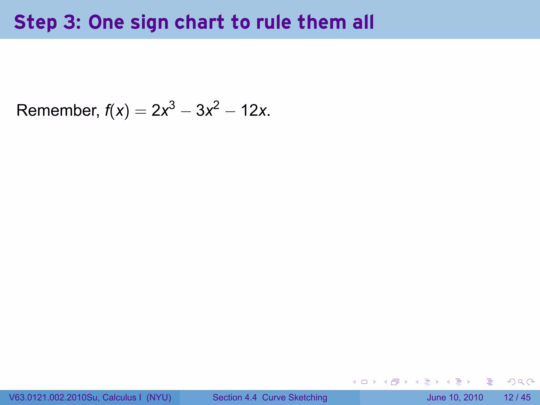 Step 3: One sign chart to rule them all



 Remember, f(x) = 2x3 − 3x2 − 12x.

                                        .




                                                                          .   .   .      .       .    .

V63.0121.002.2010Su, Calculus I (NYU)       Section 4.4 Curve Sketching               June 10, 2010   12 / 45
 