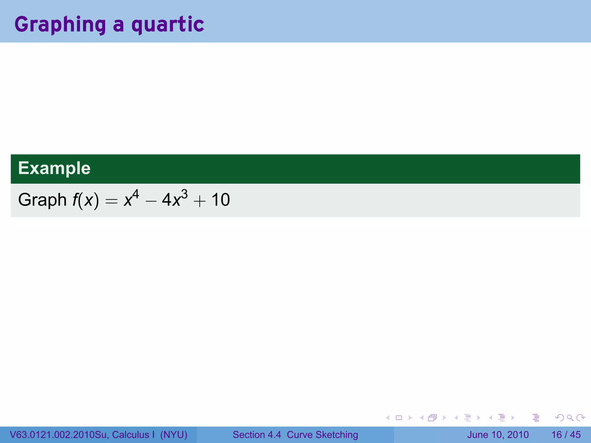 Graphing a quartic




 Example
 Graph f(x) = x4 − 4x3 + 10




                                                                      .   .   .      .       .    .

V63.0121.002.2010Su, Calculus I (NYU)   Section 4.4 Curve Sketching               June 10, 2010   16 / 45
 