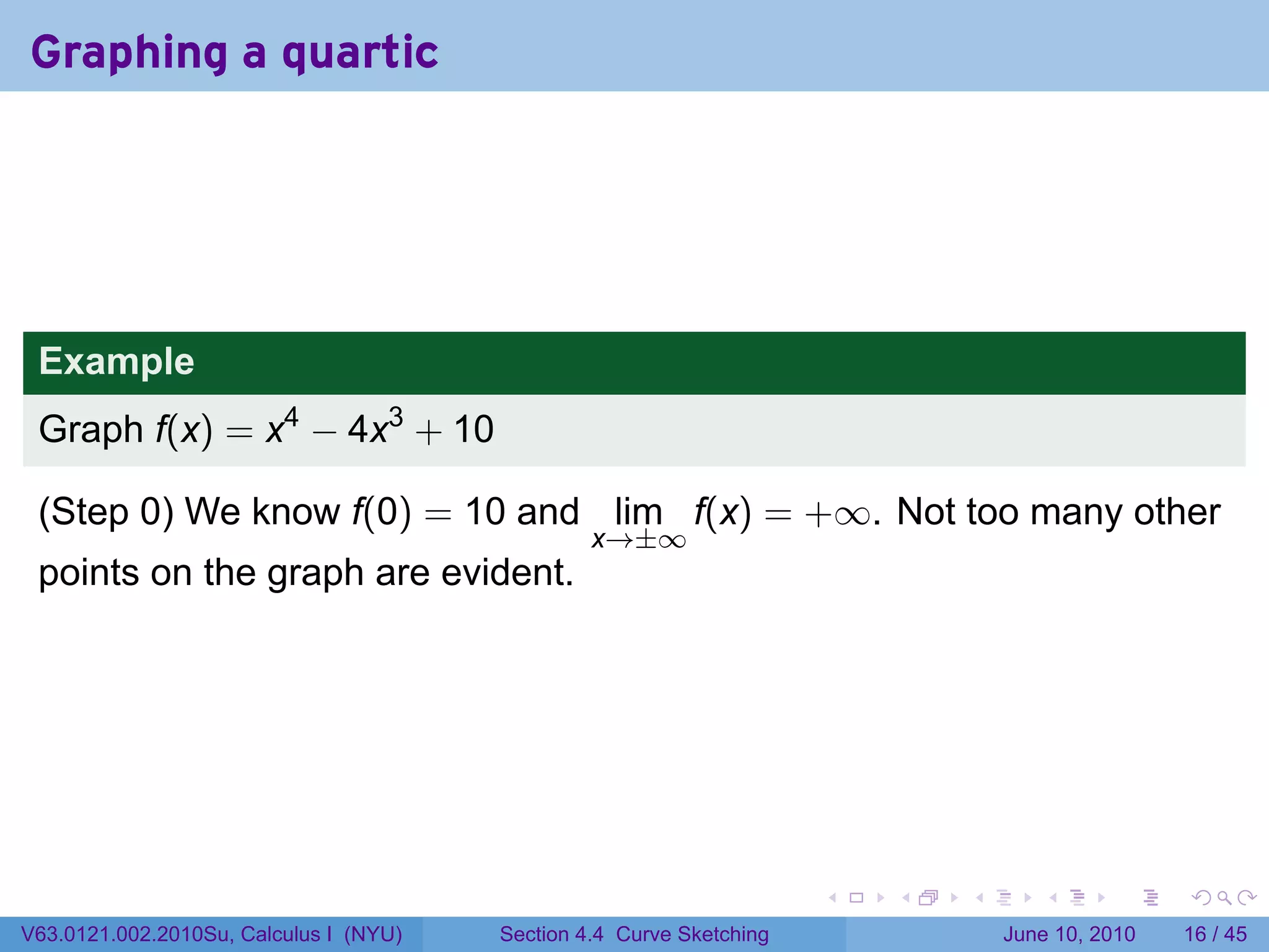 Graphing a quartic




 Example
 Graph f(x) = x4 − 4x3 + 10

 (Step 0) We know f(0) = 10 and lim f(x) = +∞. Not too many other
                                                 x→±∞
 points on the graph are evident.




                                                                      .   .   .      .       .    .

V63.0121.002.2010Su, Calculus I (NYU)   Section 4.4 Curve Sketching               June 10, 2010   16 / 45
 