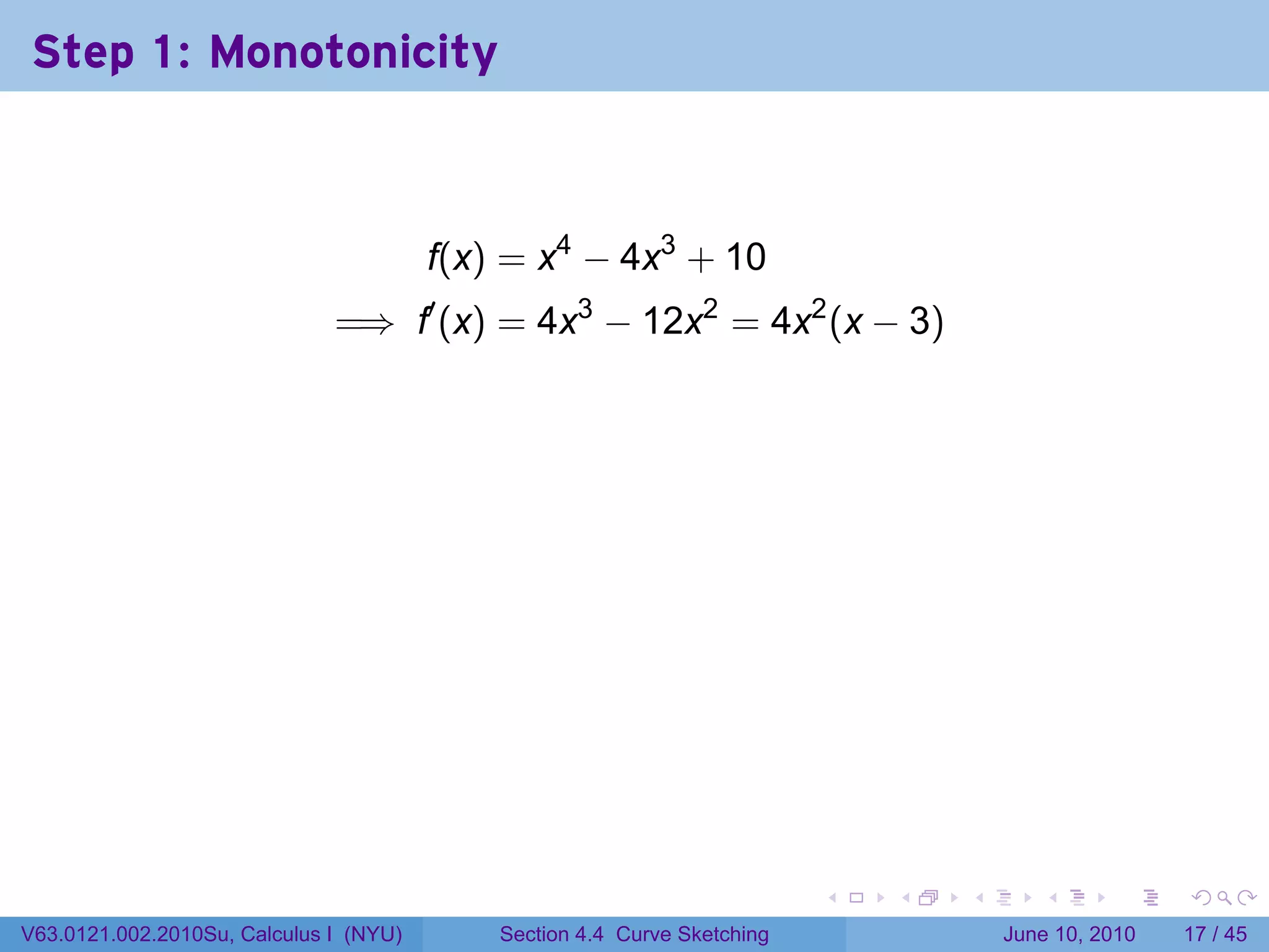 Step 1: Monotonicity



                                        f(x) = x4 − 4x3 + 10
                              =⇒ f′ (x) = 4x3 − 12x2 = 4x2 (x − 3)




                                                                          .   .   .      .       .    .

V63.0121.002.2010Su, Calculus I (NYU)       Section 4.4 Curve Sketching               June 10, 2010   17 / 45
 