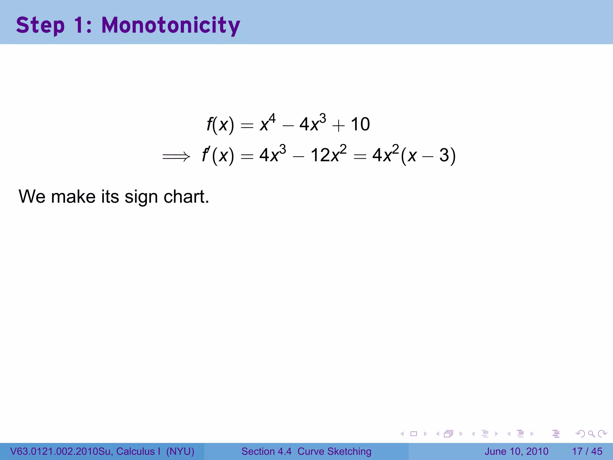 Step 1: Monotonicity



                                            f(x) = x4 − 4x3 + 10
                              =⇒ f′ (x) = 4x3 − 12x2 = 4x2 (x − 3)

 We make its sign chart.

                                        .




                                                                              .   .   .      .       .    .

V63.0121.002.2010Su, Calculus I (NYU)           Section 4.4 Curve Sketching               June 10, 2010   17 / 45
 