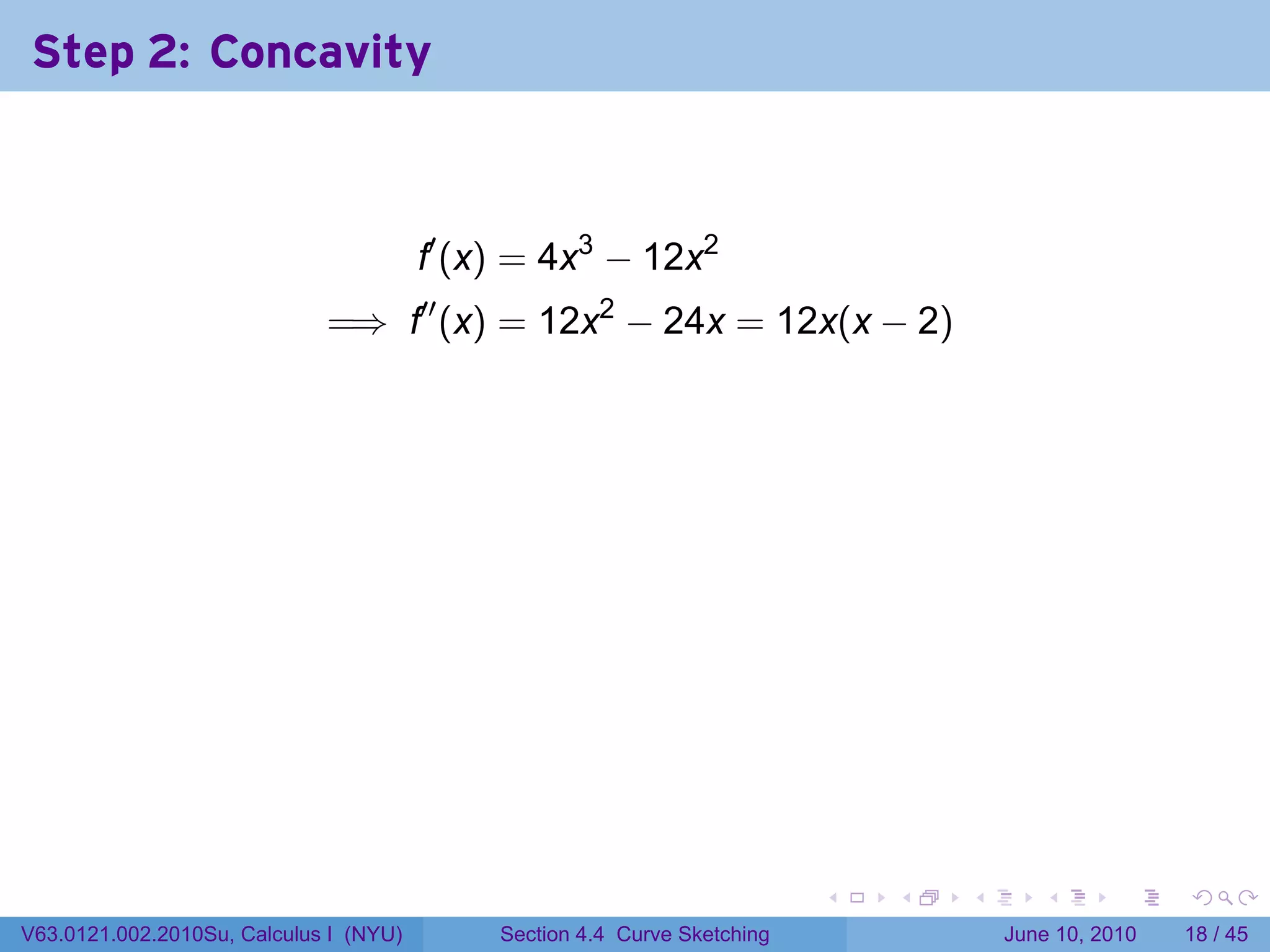 Step 2: Concavity



                                        f′ (x) = 4x3 − 12x2
                             =⇒ f′′ (x) = 12x2 − 24x = 12x(x − 2)



                                        .




                                                                           .   .   .      .       .    .

V63.0121.002.2010Su, Calculus I (NYU)        Section 4.4 Curve Sketching               June 10, 2010   18 / 45
 