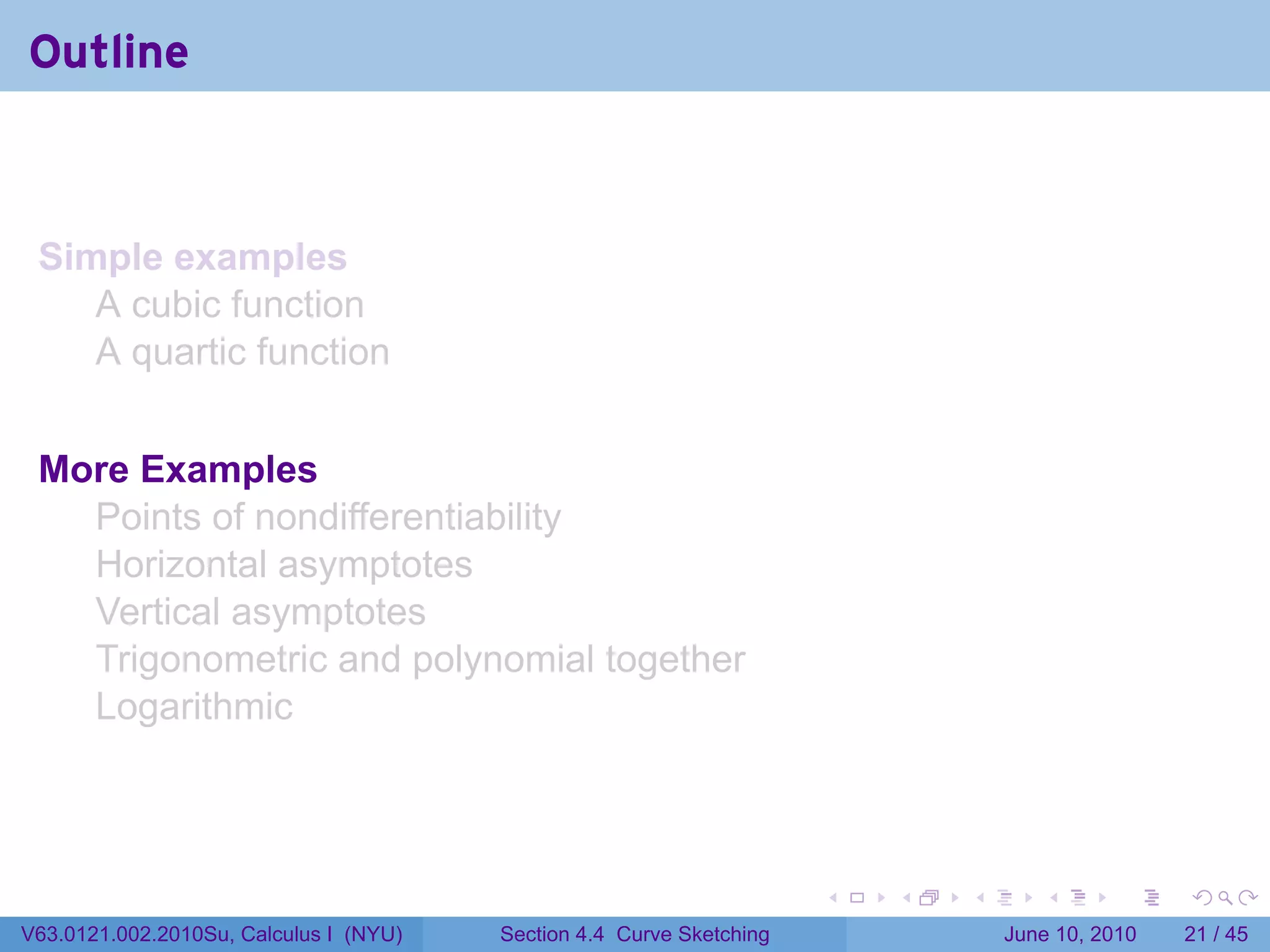 Outline



 Simple examples
    A cubic function
    A quartic function


 More Examples
   Points of nondifferentiability
   Horizontal asymptotes
   Vertical asymptotes
   Trigonometric and polynomial together
   Logarithmic



                                                                      .   .   .      .       .    .

V63.0121.002.2010Su, Calculus I (NYU)   Section 4.4 Curve Sketching               June 10, 2010   21 / 45
 
