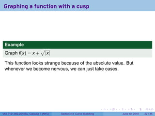Graphing a function with a cusp




 Example
                              √
 Graph f(x) = x +                 |x|

 This function looks strange because of the absolute value. But
 whenever we become nervous, we can just take cases.




                                                                      .   .   .      .       .    .

V63.0121.002.2010Su, Calculus I (NYU)   Section 4.4 Curve Sketching               June 10, 2010   22 / 45
 