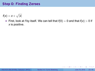 Step 0: Finding Zeroes

                  √
 f(x) = x +           |x|
         First, look at f by itself. We can tell that f(0) = 0 and that f(x) > 0 if
         x is positive.




                                                                      .   .   .      .       .    .

V63.0121.002.2010Su, Calculus I (NYU)   Section 4.4 Curve Sketching               June 10, 2010   23 / 45
 