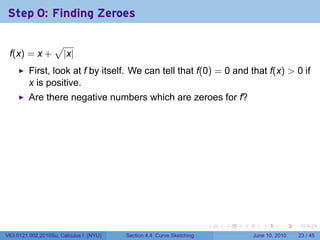Step 0: Finding Zeroes

                  √
 f(x) = x +           |x|
         First, look at f by itself. We can tell that f(0) = 0 and that f(x) > 0 if
         x is positive.
         Are there negative numbers which are zeroes for f?




                                                                      .   .   .      .       .    .

V63.0121.002.2010Su, Calculus I (NYU)   Section 4.4 Curve Sketching               June 10, 2010   23 / 45
 