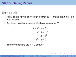 Step 0: Finding Zeroes

                  √
 f(x) = x +           |x|
         First, look at f by itself. We can tell that f(0) = 0 and that f(x) > 0 if
         x is positive.
         Are there negative numbers which are zeroes for f?
                                     √
                                 x + −x = 0
                                     √
                                      −x = −x
                                                      −x = x2
                                                 x2 + x = 0

         The only solutions are x = 0 and x = −1.


                                                                      .   .   .      .       .    .

V63.0121.002.2010Su, Calculus I (NYU)   Section 4.4 Curve Sketching               June 10, 2010   23 / 45
 