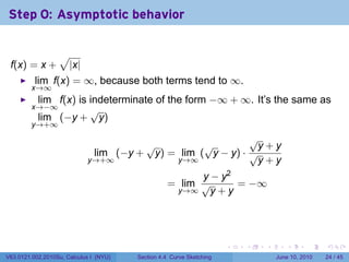Step 0: Asymptotic behavior

                  √
 f(x) = x +           |x|
          lim f(x) = ∞, because both terms tend to ∞.
         x→∞
           lim f(x) is indeterminate of the form −∞ + ∞. It’s the same as
         x→−∞          √
           lim (−y + y)
         y→+∞
                                                           √
                                      √          √          y+y
                             lim (−y + y) = lim ( y − y) · √
                            y→+∞           y→∞              y+y
                                                        y − y2
                                                  = lim √      = −∞
                                                   y→∞    y+y




                                                                      .   .   .      .       .    .

V63.0121.002.2010Su, Calculus I (NYU)   Section 4.4 Curve Sketching               June 10, 2010   24 / 45
 