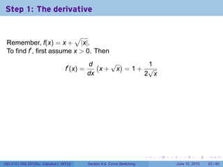 Step 1: The derivative


                           √
 Remember, f(x) = x + |x|.
 To find f′ , first assume x > 0. Then
                                             d (   √ )    1
                                  f′ (x) =       x+ x =1+ √
                                             dx          2 x




                                                                           .   .   .      .       .    .

V63.0121.002.2010Su, Calculus I (NYU)        Section 4.4 Curve Sketching               June 10, 2010   25 / 45
 