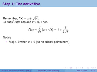 Step 1: The derivative


                           √
 Remember, f(x) = x + |x|.
 To find f′ , first assume x > 0. Then
                                             d (   √ )    1
                                  f′ (x) =       x+ x =1+ √
                                             dx          2 x

 Notice
         f′ (x) > 0 when x > 0 (so no critical points here)




                                                                           .   .   .      .       .    .

V63.0121.002.2010Su, Calculus I (NYU)        Section 4.4 Curve Sketching               June 10, 2010   25 / 45
 