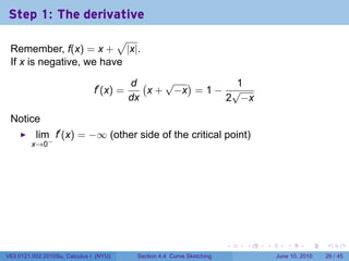 Step 1: The derivative
                         √
 Remember, f(x) = x + |x|.
 If x is negative, we have

                                          d (    √ )        1
                               f′ (x) =       x + −x = 1 − √
                                          dx              2 −x

 Notice
          lim f′ (x) = −∞ (other side of the critical point)
         x→0−




                                                                         .   .   .      .       .    .

V63.0121.002.2010Su, Calculus I (NYU)      Section 4.4 Curve Sketching               June 10, 2010   26 / 45
 