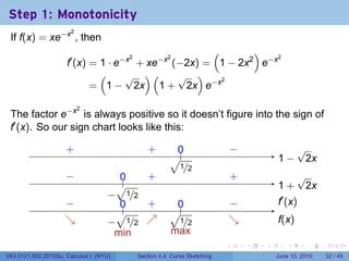 Step 1: Monotonicity
 If f(x) = xe−x , then
                      2


                                                    (       )
                     f′ (x) = 1 · e−x + xe−x (−2x) = 1 − 2x2 e−x
                                     2      2                    2


                              (     √ )(      √ )
                            = 1 − 2x 1 + 2x e−x
                                                      2




 The factor e−x is always positive so it doesn’t figure into the sign of
                          2


 f′ (x). So our sign chart looks like this:

                     .
                     +                             ..
                                                   +        0
                                                            .                    −
                                                                                 .                  √
                                                          √.                                 . −
                                                                                             1       2x
                                                          . 1/2
                     −
                     .                  0
                                        ..         .
                                                   +                             .
                                                                                 +                  √
                                        √                                                    1
                                                                                             . +     2x
                                   −
                                   .         1/2
                    −
                    .                   0
                                        ..         .
                                                   +        0
                                                            .                    −
                                                                                 .           .′ (x)
                                                                                             f
                                        √                 √.
                    ↘
                    .            − 1/2             ↗
                                                   .                             ↘
                                                                                 .           f
                                                                                             .(x)
                               . .                   .    . 1/2
                                   min                    max
                                                                             .       .   .      .       .    .

V63.0121.002.2010Su, Calculus I (NYU)          Section 4.4 Curve Sketching                   June 10, 2010   32 / 45
 