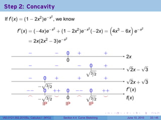 Step 2: Concavity
 If f′ (x) = (1 − 2x2 )e−x , we know
                                        2


                                                     (        )
           f′′ (x) = (−4x)e−x + (1 − 2x2 )e−x (−2x) = 4x3 − 6x e−x
                             2               2                     2




                   = 2x(2x2 − 3)e−x
                                                 2




                   −
                   .                        −
                                            .     0
                                                  ..       .
                                                           +                  .
                                                                              +
                                                                                            2
                                                                                            .x
                                                  0
                                                  .
                   −
                   .                        −
                                            .              −
                                                           .       0
                                                                   .          .
                                                                              +             √     √
                                                                 √.                         . 2x − 3
                                                                 . 3/2
                   −
                   .      0
                          ..  .
                              +                            .
                                                           +                  .
                                                                              +             √     √
                         √                                                                  . 2x + 3
                       −
                       . 3/2
                  −
                  . −     .. . +
                          0 +                     0
                                                  ..     −
                                                         . − .. 0             . +
                                                                              +             .′′ (x)
                                                                                            f
                   .
                   ⌢     √    .
                              ⌣                           ⌢ √3
                                                          .                    .
                                                                               ⌣
                       − 3/2 .                    0
                                                  .                                         f
                                                                                            .(x)
                     . .                                    . . /2
                         IP                      IP            IP
                                                                              .     .   .        .     .    .

V63.0121.002.2010Su, Calculus I (NYU)           Section 4.4 Curve Sketching                 June 10, 2010   33 / 45
 