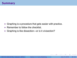 Summary




         Graphing is a procedure that gets easier with practice.
         Remember to follow the checklist.
         Graphing is like dissection—or is it vivisection?




                                                                      .   .   .      .       .    .

V63.0121.002.2010Su, Calculus I (NYU)   Section 4.4 Curve Sketching               June 10, 2010   45 / 45
 