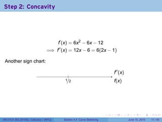 Step 2: Concavity




                                        f′ (x) = 6x2 − 6x − 12
                                 =⇒ f′′ (x) = 12x − 6 = 6(2x − 1)

 Another sign chart:                     .
                                                                               .′′ (x)
                                                                               f
                                                .
                                              ./2
                                              1                                f
                                                                               .(x)




                                                                           .   .      .      .      .     .

V63.0121.002.2010Su, Calculus I (NYU)        Section 4.4 Curve Sketching                  June 10, 2010   11 / 45
 