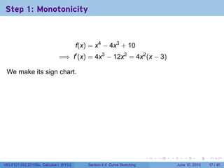 Step 1: Monotonicity



                                            f(x) = x4 − 4x3 + 10
                              =⇒ f′ (x) = 4x3 − 12x2 = 4x2 (x − 3)

 We make its sign chart.

                                        .




                                                                              .   .   .      .       .    .

V63.0121.002.2010Su, Calculus I (NYU)           Section 4.4 Curve Sketching               June 10, 2010   17 / 45
 
