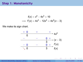 Step 1: Monotonicity



                                        f(x) = x4 − 4x3 + 10
                              =⇒ f′ (x) = 4x3 − 12x2 = 4x2 (x − 3)

 We make its sign chart.

                               . ..
                               + 0              .
                                                +                   .
                                                                    +
                                                                          . x2
                                                                          4
                                 0
                                 .
                               −
                               .                −
                                                .               .. .
                                                                0 +
                                                                          . x − 3)
                                                                          (
                                                                3
                                                                .
                               − 0
                               . ..             −
                                                .               .. .
                                                                0 +       .′ (x)
                                                                          f
                               ↘ 0
                               . .                              3
                                                                .         f
                                                                          .(x)


                                                                          .        .   .      .       .    .

V63.0121.002.2010Su, Calculus I (NYU)       Section 4.4 Curve Sketching                    June 10, 2010   17 / 45
 