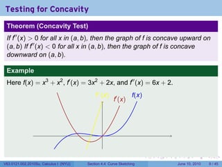 Testing for Concavity
 Theorem (Concavity Test)
 If f′′ (x) > 0 for all x in (a, b), then the graph of f is concave upward on
 (a, b) If f′′ (x) < 0 for all x in (a, b), then the graph of f is concave
 downward on (a, b).

 Example
 Here f(x) = x3 + x2 , f′ (x) = 3x2 + 2x, and f′′ (x) = 6x + 2.
                                            .′′ (x)
                                            f                    f
                                                                 .(x)
                                                      .′ (x)
                                                      f




                                                .


                                                                        .   .   .     .      .      .

V63.0121.002.2010Su, Calculus I (NYU)   Section 4.4 Curve Sketching                 June 10, 2010       6 / 45
 