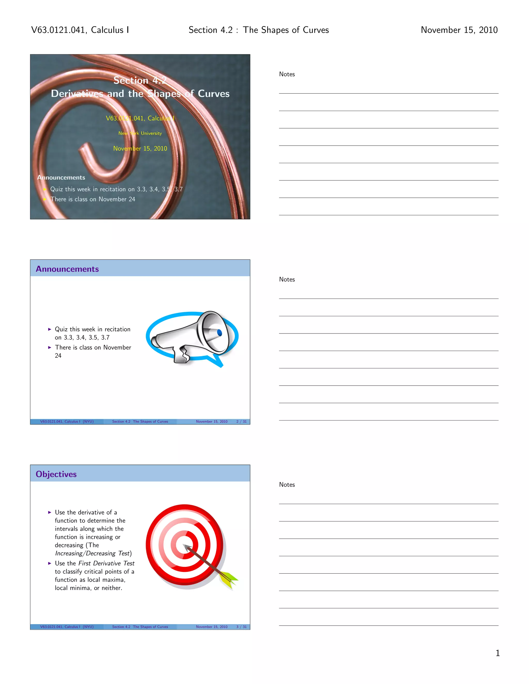 Section 4.2
Derivatives and the Shapes of Curves
V63.0121.041, Calculus I
New York University
November 15, 2010
Announcements
Quiz this week in recitation on 3.3, 3.4, 3.5, 3.7
There is class on November 24
Announcements
Quiz this week in recitation
on 3.3, 3.4, 3.5, 3.7
There is class on November
24
V63.0121.041, Calculus I (NYU) Section 4.2 The Shapes of Curves November 15, 2010 2 / 31
Objectives
Use the derivative of a
function to determine the
intervals along which the
function is increasing or
decreasing (The
Increasing/Decreasing Test)
Use the First Derivative Test
to classify critical points of a
function as local maxima,
local minima, or neither.
V63.0121.041, Calculus I (NYU) Section 4.2 The Shapes of Curves November 15, 2010 3 / 31
Notes
Notes
Notes
1
Section 4.2 : The Shapes of CurvesV63.0121.041, Calculus I November 15, 2010
 