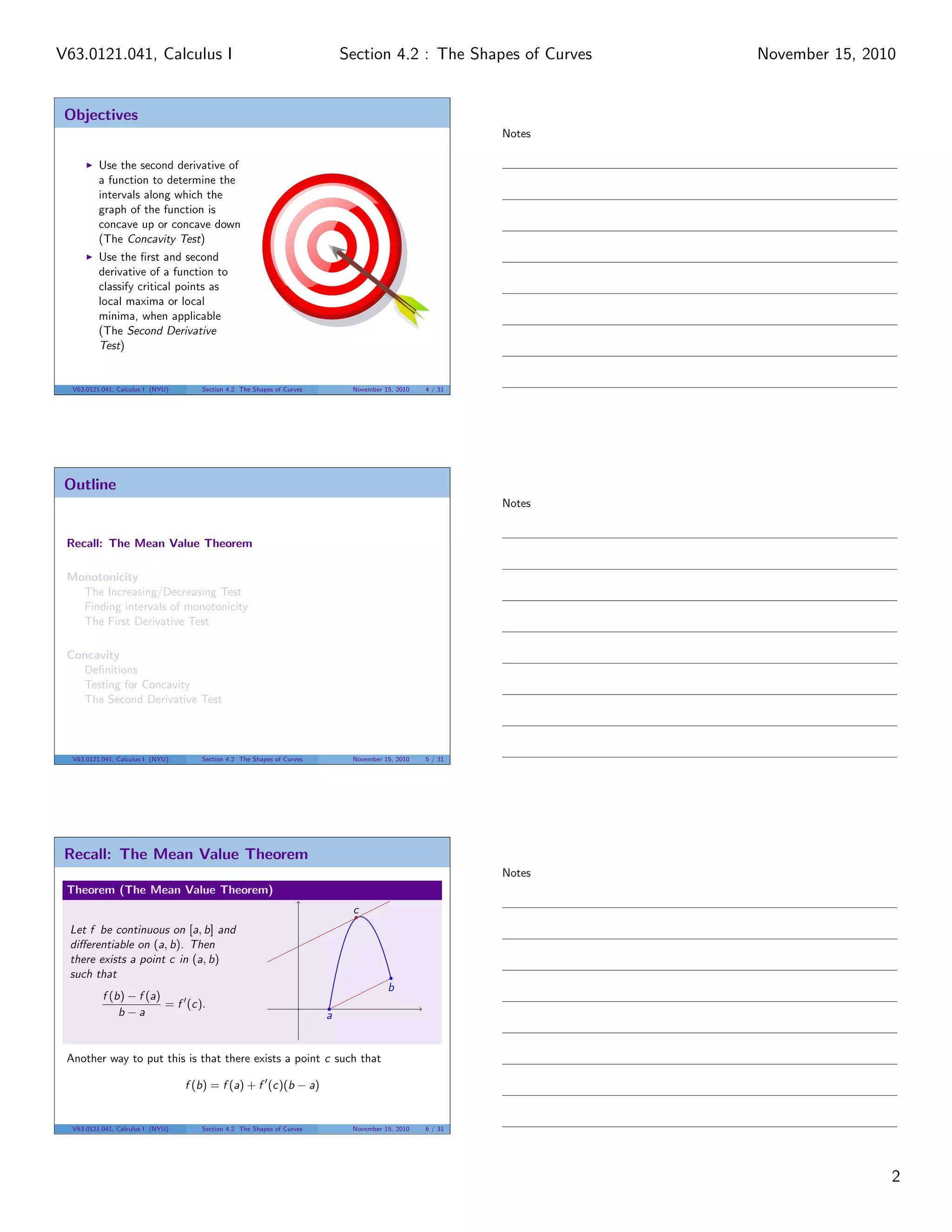 Objectives
Use the second derivative of
a function to determine the
intervals along which the
graph of the function is
concave up or concave down
(The Concavity Test)
Use the ﬁrst and second
derivative of a function to
classify critical points as
local maxima or local
minima, when applicable
(The Second Derivative
Test)
V63.0121.041, Calculus I (NYU) Section 4.2 The Shapes of Curves November 15, 2010 4 / 31
Outline
Recall: The Mean Value Theorem
Monotonicity
The Increasing/Decreasing Test
Finding intervals of monotonicity
The First Derivative Test
Concavity
Deﬁnitions
Testing for Concavity
The Second Derivative Test
V63.0121.041, Calculus I (NYU) Section 4.2 The Shapes of Curves November 15, 2010 5 / 31
Recall: The Mean Value Theorem
Theorem (The Mean Value Theorem)
Let f be continuous on [a, b] and
diﬀerentiable on (a, b). Then
there exists a point c in (a, b)
such that
f (b) − f (a)
b − a
= f (c).
a
b
c
Another way to put this is that there exists a point c such that
f (b) = f (a) + f (c)(b − a)
V63.0121.041, Calculus I (NYU) Section 4.2 The Shapes of Curves November 15, 2010 6 / 31
Notes
Notes
Notes
2
Section 4.2 : The Shapes of CurvesV63.0121.041, Calculus I November 15, 2010
 