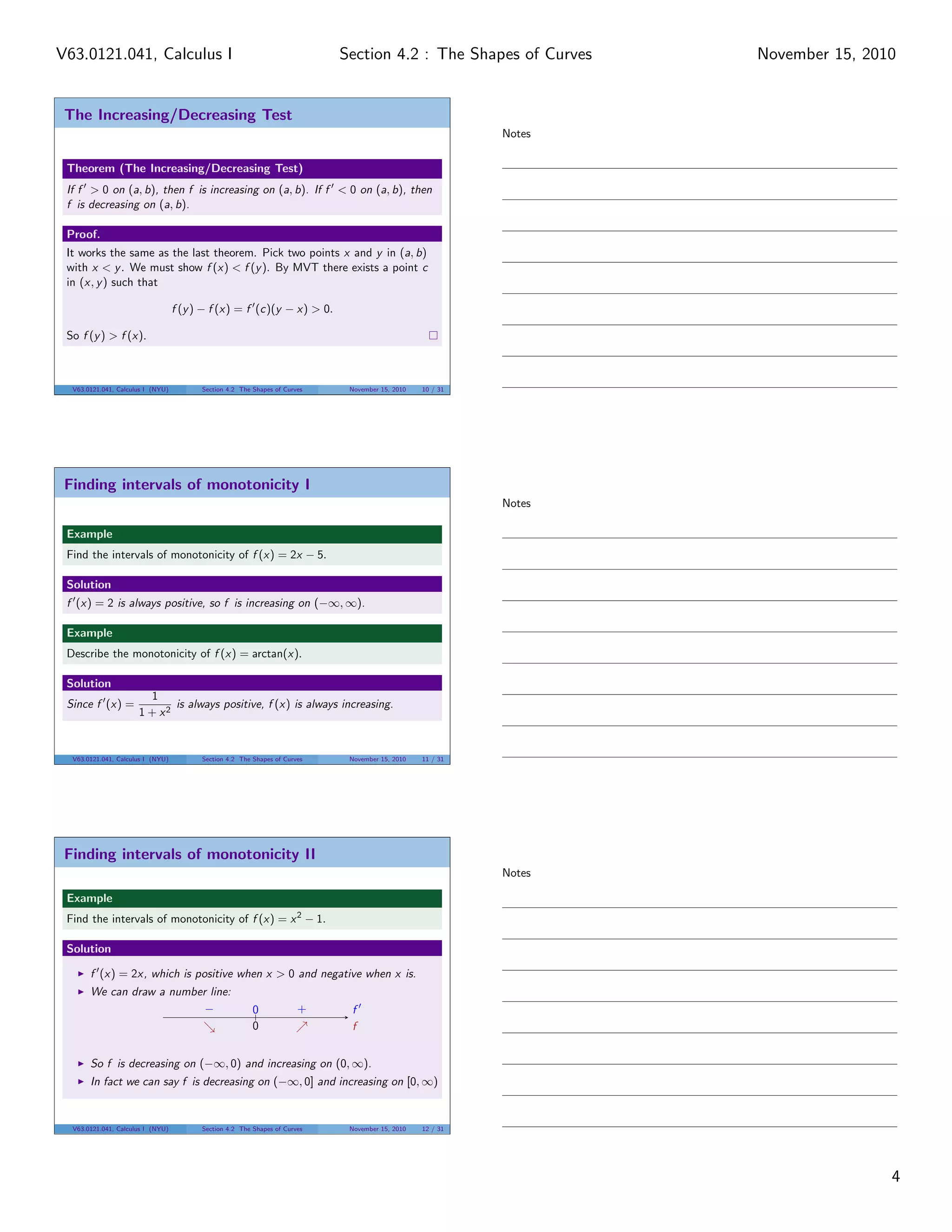 The Increasing/Decreasing Test
Theorem (The Increasing/Decreasing Test)
If f > 0 on (a, b), then f is increasing on (a, b). If f < 0 on (a, b), then
f is decreasing on (a, b).
Proof.
It works the same as the last theorem. Pick two points x and y in (a, b)
with x < y. We must show f (x) < f (y). By MVT there exists a point c
in (x, y) such that
f (y) − f (x) = f (c)(y − x) > 0.
So f (y) > f (x).
V63.0121.041, Calculus I (NYU) Section 4.2 The Shapes of Curves November 15, 2010 10 / 31
Finding intervals of monotonicity I
Example
Find the intervals of monotonicity of f (x) = 2x − 5.
Solution
f (x) = 2 is always positive, so f is increasing on (−∞, ∞).
Example
Describe the monotonicity of f (x) = arctan(x).
Solution
Since f (x) =
1
1 + x2
is always positive, f (x) is always increasing.
V63.0121.041, Calculus I (NYU) Section 4.2 The Shapes of Curves November 15, 2010 11 / 31
Finding intervals of monotonicity II
Example
Find the intervals of monotonicity of f (x) = x2
− 1.
Solution
f (x) = 2x, which is positive when x > 0 and negative when x is.
We can draw a number line:
f
f
−
0
0 +
So f is decreasing on (−∞, 0) and increasing on (0, ∞).
In fact we can say f is decreasing on (−∞, 0] and increasing on [0, ∞)
V63.0121.041, Calculus I (NYU) Section 4.2 The Shapes of Curves November 15, 2010 12 / 31
Notes
Notes
Notes
4
Section 4.2 : The Shapes of CurvesV63.0121.041, Calculus I November 15, 2010
 