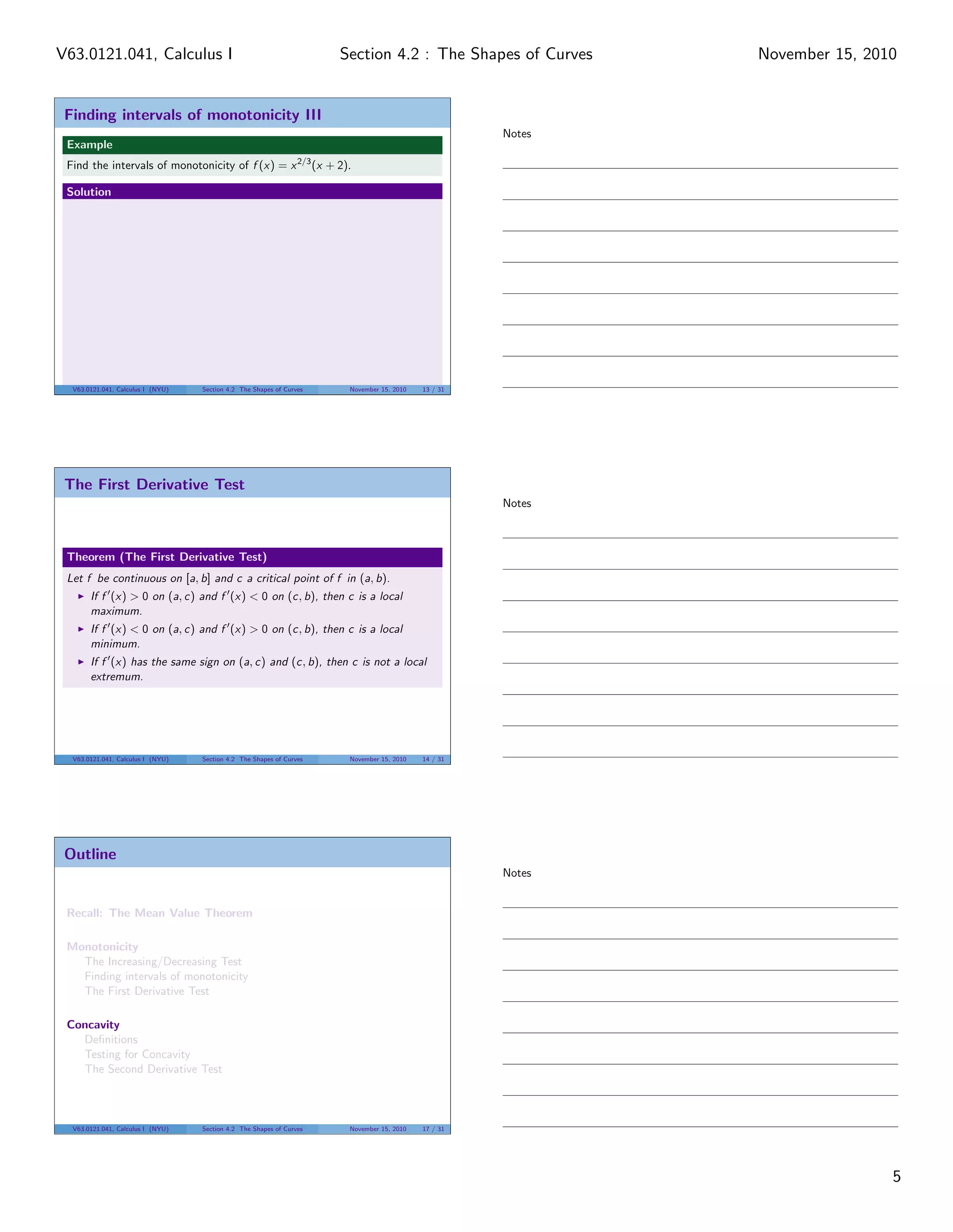 Finding intervals of monotonicity III
Example
Find the intervals of monotonicity of f (x) = x2/3
(x + 2).
Solution
V63.0121.041, Calculus I (NYU) Section 4.2 The Shapes of Curves November 15, 2010 13 / 31
The First Derivative Test
Theorem (The First Derivative Test)
Let f be continuous on [a, b] and c a critical point of f in (a, b).
If f (x) > 0 on (a, c) and f (x) < 0 on (c, b), then c is a local
maximum.
If f (x) < 0 on (a, c) and f (x) > 0 on (c, b), then c is a local
minimum.
If f (x) has the same sign on (a, c) and (c, b), then c is not a local
extremum.
V63.0121.041, Calculus I (NYU) Section 4.2 The Shapes of Curves November 15, 2010 14 / 31
Outline
Recall: The Mean Value Theorem
Monotonicity
The Increasing/Decreasing Test
Finding intervals of monotonicity
The First Derivative Test
Concavity
Deﬁnitions
Testing for Concavity
The Second Derivative Test
V63.0121.041, Calculus I (NYU) Section 4.2 The Shapes of Curves November 15, 2010 17 / 31
Notes
Notes
Notes
5
Section 4.2 : The Shapes of CurvesV63.0121.041, Calculus I November 15, 2010
 