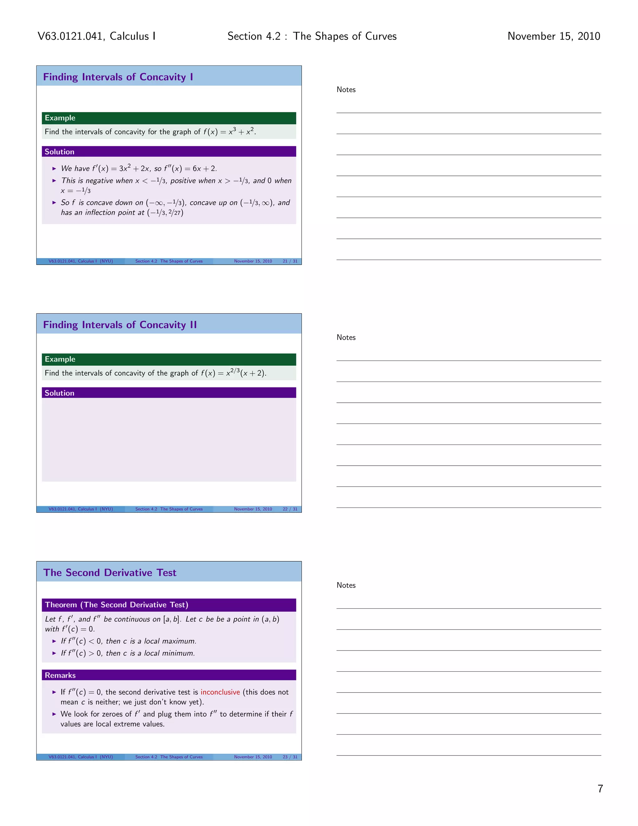 Finding Intervals of Concavity I
Example
Find the intervals of concavity for the graph of f (x) = x3
+ x2
.
Solution
We have f (x) = 3x2
+ 2x, so f (x) = 6x + 2.
This is negative when x < −1/3, positive when x > −1/3, and 0 when
x = −1/3
So f is concave down on (−∞, −1/3), concave up on (−1/3, ∞), and
has an inﬂection point at (−1/3, 2/27)
V63.0121.041, Calculus I (NYU) Section 4.2 The Shapes of Curves November 15, 2010 21 / 31
Finding Intervals of Concavity II
Example
Find the intervals of concavity of the graph of f (x) = x2/3
(x + 2).
Solution
V63.0121.041, Calculus I (NYU) Section 4.2 The Shapes of Curves November 15, 2010 22 / 31
The Second Derivative Test
Theorem (The Second Derivative Test)
Let f , f , and f be continuous on [a, b]. Let c be be a point in (a, b)
with f (c) = 0.
If f (c) < 0, then c is a local maximum.
If f (c) > 0, then c is a local minimum.
Remarks
If f (c) = 0, the second derivative test is inconclusive (this does not
mean c is neither; we just don’t know yet).
We look for zeroes of f and plug them into f to determine if their f
values are local extreme values.
V63.0121.041, Calculus I (NYU) Section 4.2 The Shapes of Curves November 15, 2010 23 / 31
Notes
Notes
Notes
7
Section 4.2 : The Shapes of CurvesV63.0121.041, Calculus I November 15, 2010
 