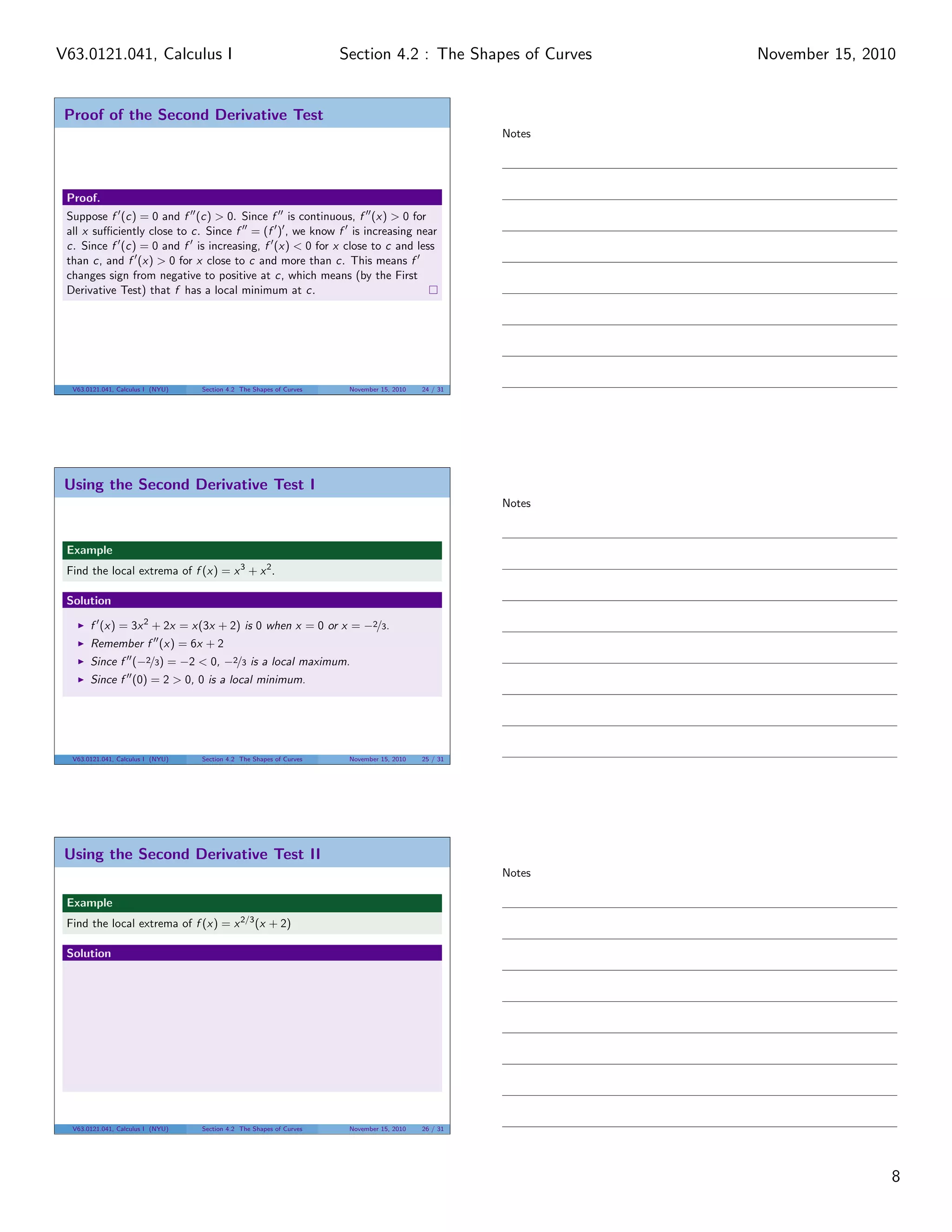Proof of the Second Derivative Test
Proof.
Suppose f (c) = 0 and f (c) > 0. Since f is continuous, f (x) > 0 for
all x suﬃciently close to c. Since f = (f ) , we know f is increasing near
c. Since f (c) = 0 and f is increasing, f (x) < 0 for x close to c and less
than c, and f (x) > 0 for x close to c and more than c. This means f
changes sign from negative to positive at c, which means (by the First
Derivative Test) that f has a local minimum at c.
V63.0121.041, Calculus I (NYU) Section 4.2 The Shapes of Curves November 15, 2010 24 / 31
Using the Second Derivative Test I
Example
Find the local extrema of f (x) = x3
+ x2
.
Solution
f (x) = 3x2
+ 2x = x(3x + 2) is 0 when x = 0 or x = −2/3.
Remember f (x) = 6x + 2
Since f (−2/3) = −2 < 0, −2/3 is a local maximum.
Since f (0) = 2 > 0, 0 is a local minimum.
V63.0121.041, Calculus I (NYU) Section 4.2 The Shapes of Curves November 15, 2010 25 / 31
Using the Second Derivative Test II
Example
Find the local extrema of f (x) = x2/3
(x + 2)
Solution
V63.0121.041, Calculus I (NYU) Section 4.2 The Shapes of Curves November 15, 2010 26 / 31
Notes
Notes
Notes
8
Section 4.2 : The Shapes of CurvesV63.0121.041, Calculus I November 15, 2010
 