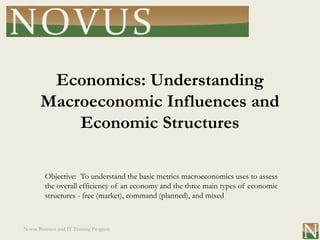 Economics: Understanding
       Macroeconomic Influences and
           Economic Structures

         Objective: To understand the basic metrics macroeconomics uses to assess
         the overall efficiency of an economy and the three main types of economic
         structures - free (market), command (planned), and mixed



Novus Business and IT Training Program
 