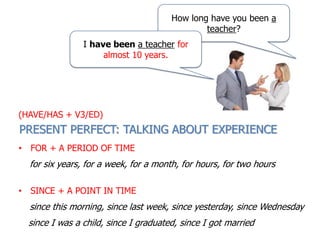 How long have you been a
teacher?
I have been a teacher for
almost 10 years.
• FOR + A PERIOD OF TIME
for six years, for a week, for a month, for hours, for two hours
• SINCE + A POINT IN TIME
since this morning, since last week, since yesterday, since Wednesday
since I was a child, since I graduated, since I got married
PRESENT PERFECT: TALKING ABOUT EXPERIENCE
(HAVE/HAS + V3/ED)
 