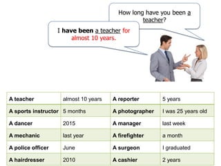 How long have you been a
teacher?
I have been a teacher for
almost 10 years.
A teacher almost 10 years A reporter 5 years
A sports instructor 5 months A photographer I was 25 years old
A dancer 2015 A manager last week
A mechanic last year A firefighter a month
A police officer June A surgeon I graduated
A hairdresser 2010 A cashier 2 years
 