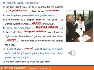 FURTHER PRACTICE newyorkschool.edu.vn
A: Hello, Ms. Suzuki. How are you?
B: I’m fine, thank you. I’m here to apply for the position
as ………….…………..…., I have lots of ………..….………..
A: How long have you worked as a graphic artist?
B: I’ve worked as a graphic artist for five years. I’ve
worked with the Green ……….……….since 2000.
A: Do you have experience ……………………………….……….?
B: Yes, I do. I’ve ……….……………..….…….since I was in
high school. That’s how I got my job with the Green
……….……….. They saw one of my websites and offered
me a job.
C: I’ll look at your ……….……….and I’ll call you next week.
We’ve had this job opening for a long time now. I hope
you’re right for the job.
D: Me, too. Thank you so much for your time.
a graphic artist experience
Agency
designing websites
designed websites
Agency
resumé
 