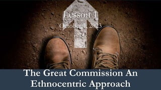 Lesson 1
October 1, 2023
The Great Commission An
Ethnocentric Approach
 