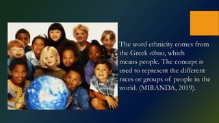The word ethnicity comes from
the Greek ethnos, which
means people. The concept is
used to represent the different
races or groups of people in the
world. (MIRANDA, 2019).
 
