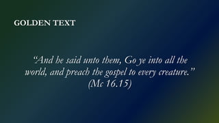 GOLDEN TEXT
“And he said unto them, Go ye into all the
world, and preach the gospel to every creature.”
(Mc 16.15)
 