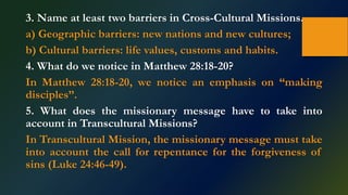 3. Name at least two barriers in Cross-Cultural Missions.
a) Geographic barriers: new nations and new cultures;
b) Cultural barriers: life values, customs and habits.
4. What do we notice in Matthew 28:18-20?
In Matthew 28:18-20, we notice an emphasis on “making
disciples”.
5. What does the missionary message have to take into
account in Transcultural Missions?
In Transcultural Mission, the missionary message must take
into account the call for repentance for the forgiveness of
sins (Luke 24:46-49).
 
