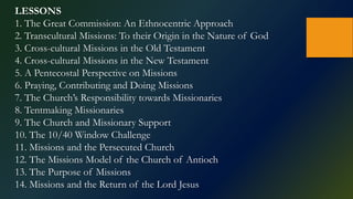 LESSONS
1. The Great Commission: An Ethnocentric Approach
2. Transcultural Missions: To their Origin in the Nature of God
3. Cross-cultural Missions in the Old Testament
4. Cross-cultural Missions in the New Testament
5. A Pentecostal Perspective on Missions
6. Praying, Contributing and Doing Missions
7. The Church’s Responsibility towards Missionaries
8. Tentmaking Missionaries
9. The Church and Missionary Support
10. The 10/40 Window Challenge
11. Missions and the Persecuted Church
12. The Missions Model of the Church of Antioch
13. The Purpose of Missions
14. Missions and the Return of the Lord Jesus
 
