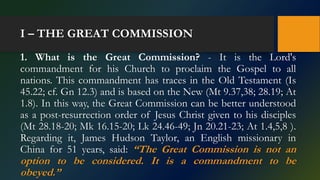I – THE GREAT COMMISSION
1. What is the Great Commission? - It is the Lord's
commandment for his Church to proclaim the Gospel to all
nations. This commandment has traces in the Old Testament (Is
45.22; cf. Gn 12.3) and is based on the New (Mt 9.37,38; 28.19; At
1.8). In this way, the Great Commission can be better understood
as a post-resurrection order of Jesus Christ given to his disciples
(Mt 28.18-20; Mk 16.15-20; Lk 24.46-49; Jn 20.21-23; At 1.4,5,8 ).
Regarding it, James Hudson Taylor, an English missionary in
China for 51 years, said: “The Great Commission is not an
option to be considered. It is a commandment to be
obeyed.”
 