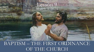 March 3, 2024
Lesson 9
BAPTISM – THE FIRST ORDINANCE
OF THE CHURCH
 