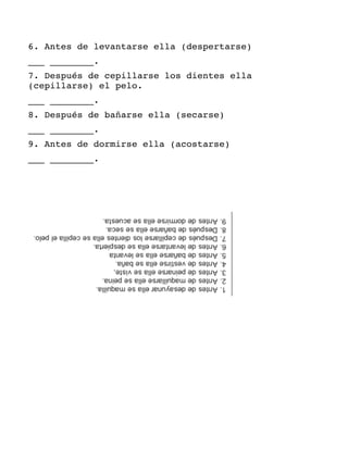 6. Antes de levantarse ella (despertarse)
___ ________.
7. Después de cepillarse los dientes ella
(cepillarse) el pelo.
___ ________.
8. Después de bañarse ella (secarse)
___ ________.
9. Antes de dormirse ella (acostarse)
___ ________.
 
