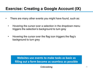 Exercise: Creating a Google Account (IX)
•

There are many other events you might have found, such as:
•

Hovering the cursor over a selection in the dropdown menu
triggers the selection’s background to turn grey

•

Hovering the cursor over the flag icon triggers the flag’s
background to turn grey

Websites use events to make tasks as basic as
filling out a form become as seamless as possible
20

 