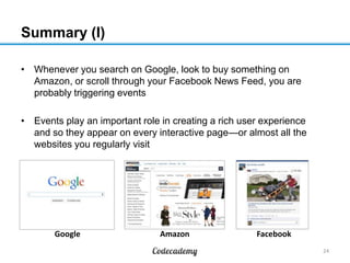 Summary (I)
• Whenever you search on Google, look to buy something on
Amazon, or scroll through your Facebook News Feed, you are
probably triggering events
• Events play an important role in creating a rich user experience
and so they appear on every interactive page—or almost all the
websites you regularly visit

Google

Amazon

Facebook
24

 