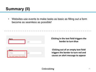 Summary (II)
• Websites use events to make tasks as basic as filling out a form
become as seamless as possible!

Clicking in the text field triggers the
border to turn blue
Clicking out of an empty text field
triggers the border to turn red and
causes an alert message to appear

25

 