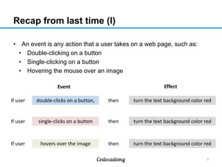 Recap from last time (I)
• An event is any action that a user takes on a web page, such as:
• Double-clicking on a button
• Single-clicking on a button
• Hovering the mouse over an image
Effect

Event
If user

double-clicks on a button,

then

turn the text background color red

If user

single-clicks on a button

then

turn the text background color red

If user

hovers over the image

then

turn the text background color red
3

 