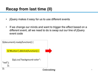 Recap from last time (II)
• jQuery makes it easy for us to use different events
• If we change our minds and want to trigger the effect based on a
different event, all we need to do is swap out our line of jQuery
event code
$(document).ready(function() {

$(‘#button’).dblclick(function() {

$(p).css(“background-color”:
“red”);
});
});

4

 