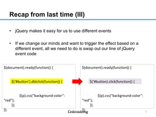 Recap from last time (III)
• jQuery makes it easy for us to use different events
• If we change our minds and want to trigger the effect based on a
different event, all we need to do is swap out our line of jQuery
event code
$(document).ready(function() {

$(‘#button’).dblclick(function() {

$(document).ready(function() {

$(‘#button).click(function() {

$(p).css(“background-color”:
“red”);
});
});

$(p).css(“background-color”:
“red”);
});
});

5

 